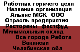 Работник горячего цеха › Название организации ­ Альянс-МСК, ООО › Отрасль предприятия ­ Рестораны, фастфуд › Минимальный оклад ­ 27 000 - Все города Работа » Вакансии   . Челябинская обл.,Озерск г.